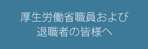 厚生労働省職員および退職者の皆様へ